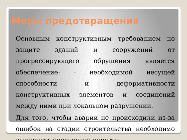 Меры предотвращения Основным конструктивным требованием по защите зданий и сооружений от прогрессирующего обрушения является обеспечение: - необходимой несущей способности и деформативности конструктивных элементов и соединений между ними при локальном разрушении. Для того, чтобы аварии не происходили из-за ошибок на стадии строительства необходимо выполнять следующие пункты: 