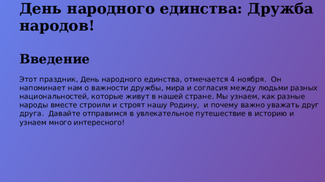 День народного единства: Дружба народов! Введение Этот праздник, День народного единства, отмечается 4 ноября. Он напоминает нам о важности дружбы, мира и согласия между людьми разных национальностей, которые живут в нашей стране. Мы узнаем, как разные народы вместе строили и строят нашу Родину, и почему важно уважать друг друга. Давайте отправимся в увлекательное путешествие в историю и узнаем много интересного!  