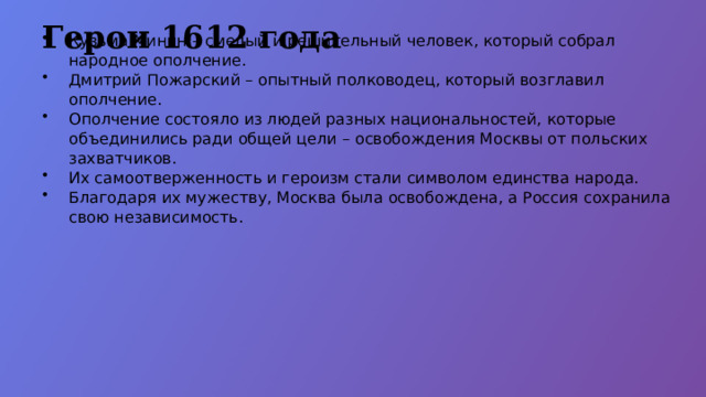 Герои 1612 года Кузьма Минин – смелый и решительный человек, который собрал народное ополчение. Дмитрий Пожарский – опытный полководец, который возглавил ополчение. Ополчение состояло из людей разных национальностей, которые объединились ради общей цели – освобождения Москвы от польских захватчиков. Их самоотверженность и героизм стали символом единства народа. Благодаря их мужеству, Москва была освобождена, а Россия сохранила свою независимость.  