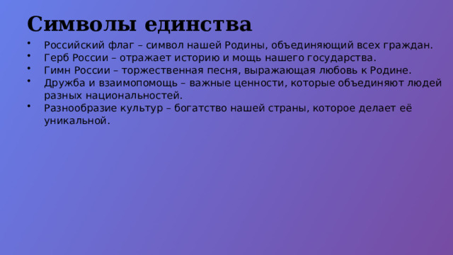 Символы единства Российский флаг – символ нашей Родины, объединяющий всех граждан. Герб России – отражает историю и мощь нашего государства. Гимн России – торжественная песня, выражающая любовь к Родине. Дружба и взаимопомощь – важные ценности, которые объединяют людей разных национальностей. Разнообразие культур – богатство нашей страны, которое делает её уникальной.  