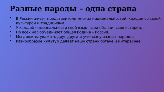 Разные народы – одна страна В России живут представители многих национальностей, каждая со своей культурой и традициями. У каждой национальности свой язык, свои обычаи, своя история. Но всех нас объединяет общая Родина – Россия. Мы должны уважать друг друга и учиться у разных народов. Разнообразие культур делает нашу страну богаче и интереснее.  