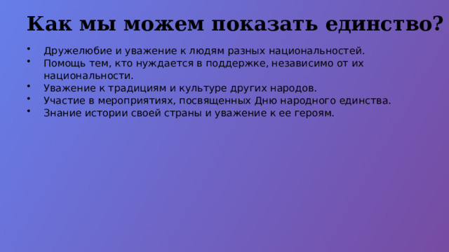 Как мы можем показать единство? Дружелюбие и уважение к людям разных национальностей. Помощь тем, кто нуждается в поддержке, независимо от их национальности. Уважение к традициям и культуре других народов. Участие в мероприятиях, посвященных Дню народного единства. Знание истории своей страны и уважение к ее героям.  