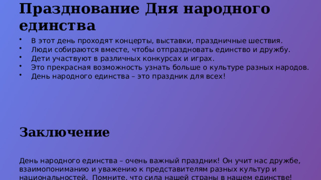 Празднование Дня народного единства В этот день проходят концерты, выставки, праздничные шествия. Люди собираются вместе, чтобы отпраздновать единство и дружбу. Дети участвуют в различных конкурсах и играх. Это прекрасная возможность узнать больше о культуре разных народов. День народного единства – это праздник для всех! Заключение День народного единства – очень важный праздник! Он учит нас дружбе, взаимопониманию и уважению к представителям разных культур и национальностей. Помните, что сила нашей страны в нашем единстве! Давайте всегда будем помнить об этом и стараться жить в мире и согласии!  