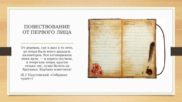 ПОВЕСТВОВАНИЕ ОТ ПЕРВОГО ЛИЦА От деревни, где я жил в то лето, до озера было всего двадцать километров. Все отговаривали меня идти, — и дорога скучная, и озеро как озеро, кругом только лес, сухие болота да брусника. Картина известная! (К.Г.Паустовский «Собрание чудес») 