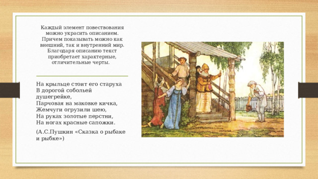 Каждый элемент повествования можно украсить описанием. Причем показывать можно как внешний, так и внутренний мир. Благодаря описанию текст приобретает характерные, отличительные черты.   На крыльце стоит его старуха  В дорогой собольей душегрейке,  Парчовая на маковке кичка,  Жемчуги огрузили шею,  На руках золотые перстни,  На ногах красные сапожки. (А.С.Пушкин «Сказка о рыбаке и рыбке») 