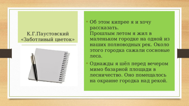 К.Г.Паустовский «Заботливый цветок» Об этом кипрее я и хочу рассказать.  Прошлым летом я жил в маленьком городке на одной из наших полноводных рек. Около этого городка сажали сосновые леса. Однажды я шёл перед вечером мимо базарной площади в лесничество. Оно помещалось на окраине городка над рекой.  