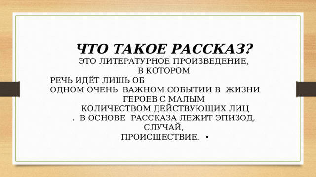 ЧТО ТАКОЕ РАССКАЗ?  ЭТО ЛИТЕРАТУРНОЕ ПРОИЗВЕДЕНИЕ,  В КОТОРОМ  РЕЧЬ ИДЁТ ЛИШЬ ОБ  ОДНОМ ОЧЕНЬ  ВАЖНОМ СОБЫТИИ В  ЖИЗНИ  ГЕРОЕВ С МАЛЫМ  КОЛИЧЕСТВОМ ДЕЙСТВУЮЩИХ ЛИЦ . В ОСНОВЕ  РАССКАЗА ЛЕЖИТ ЭПИЗОД,  СЛУЧАЙ,  ПРОИСШЕСТВИЕ.  • 