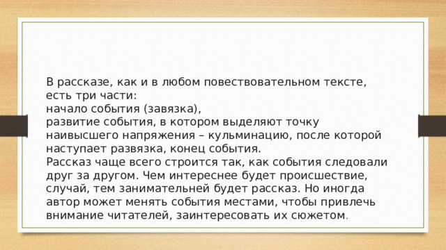 В рассказе, как и в любом повествовательном тексте, есть три части: начало события (завязка), развитие события, в котором выделяют точку наивысшего напряжения – кульминацию, после которой наступает развязка, конец события. Рассказ чаще всего строится так, как события следовали друг за другом. Чем интереснее будет происшествие, случай, тем занимательней будет рассказ. Но иногда автор может менять события местами, чтобы привлечь внимание читателей, заинтересовать их сюжетом . 
