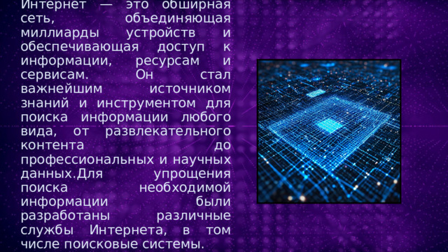 Интернет — это обширная сеть, объединяющая миллиарды устройств и обеспечивающая доступ к информации, ресурсам и сервисам. Он стал важнейшим источником знаний и инструментом для поиска информации любого вида, от развлекательного контента до профессиональных и научных данных.Для упрощения поиска необходимой информации были разработаны различные службы Интернета, в том числе поисковые системы. 