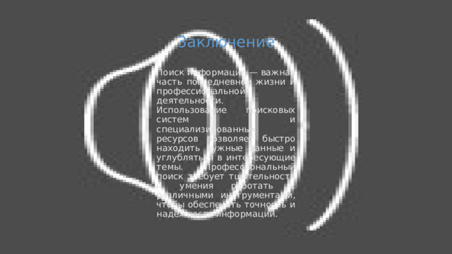 Заключение Поиск информации — важная часть повседневной жизни и профессиональной деятельности. Использование поисковых систем и специализированных ресурсов позволяет быстро находить нужные данные и углубляться в интересующие темы. Профессиональный поиск требует тщательности и умения работать с различными инструментами, чтобы обеспечить точность и надёжность информации. 