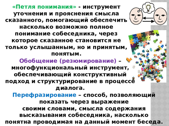 «Петля понимания» - инструмент уточнения и прояснения смысла сказанного, помогающий обеспечить насколько возможно полное понимание собеседника, через которое сказанное становится не только услышанным, но и принятым, понятым. Обобщение (резюмирование) – многофункциональный инструмент, обеспечивающий конструктивный подход и структурирование в процессе диалога. Перефразирование – способ, позволяющий показать через выражение своими словами, смысла содержания высказывания собеседника, насколько понятна проводимая на данный момент беседа. 