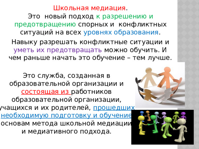 Школьная медиация . Это новый подход к разрешению и предотвращению спорных и конфликтных ситуаций на всех уровнях образования . Навыку разрешать конфликтные ситуации и уметь их предотвращать можно обучить. И чем раньше начать это обучение – тем лучше. Это служба, созданная в образовательной организации и состоящая из работников образовательной организации, учащихся и их родителей, прошедших необходимую подготовку и обучение  основам метода школьной медиации и медиативного подхода. 