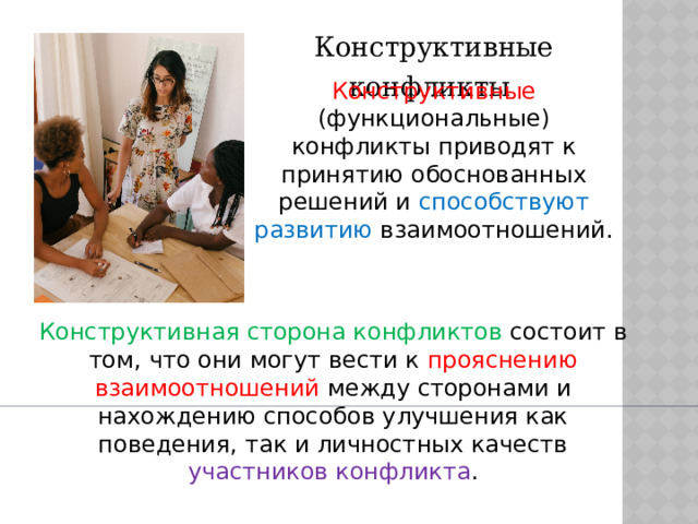 Конструктивные конфликты Конструктивные (функциональные) конфликты приводят к принятию обоснованных решений и способствуют развитию взаимоотношений. Конструктивная сторона конфликтов состоит в том, что они могут вести к прояснению взаимоотношений между сторонами и нахождению способов улучшения как поведения, так и личностных качеств участников конфликта . 