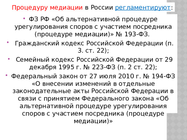 Процедуру медиации в России регламентируют : ФЗ РФ «Об альтернативной процедуре урегулирования споров с участием посредника (процедуре медиации)» № 193-ФЗ.  Гражданский кодекс Российской Федерации (п. 3. ст. 22);  Семейный кодекс Российской Федерации от 29 декабря 1995 г. № 223-ФЗ (п. 2 ст. 22); Федеральный закон от 27 июля 2010 г. № 194-ФЗ «О внесении изменений в отдельные законодательные акты Российской Федерации в связи с принятием Федерального закона «Об альтернативной процедуре урегулирования споров с участием посредника (процедуре медиации)» 