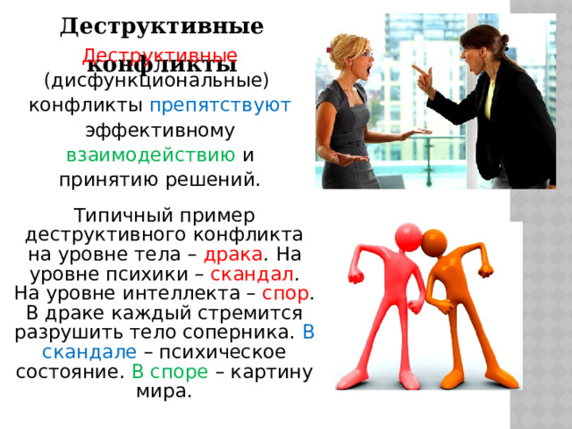 Деструктивные конфликты Деструктивные (дисфункциональные) конфликты препятствуют эффективному взаимодействию и принятию решений. Типичный пример деструктивного конфликта на уровне тела – драка . На уровне психики – скандал . На уровне интеллекта – спор . В драке каждый стремится разрушить тело соперника. В скандале – психическое состояние. В споре – картину мира. 