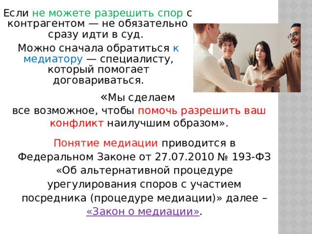 Если не можете разрешить спор с контрагентом — не обязательно сразу идти в суд. Можно сначала обратиться к медиатору — специалисту, который помогает договариваться. « Мы сделаем все возможное, чтобы помочь разрешить ваш конфликт наилучшим образом». Понятие медиации приводится в Федеральном Законе от 27.07.2010 № 193-ФЗ «Об альтернативной процедуре урегулирования споров с участием посредника (процедуре медиации)» далее – «Закон о медиации» . 