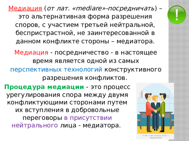 Медиация ( от лат. «mediare»-посредничать ) – это альтернативная форма разрешения споров, с участием третьей нейтральной, беспристрастной, не заинтересованной в данном конфликте стороны – медиатора. Медиация - посредничество - в настоящее время является одной из самых перспективных технологий конструктивного разрешения конфликтов. Процедура медиации - это процесс урегулирования спора между двумя конфликтующими сторонами путем их вступления в добровольные переговоры в присутствии нейтрального лица - медиатора. 