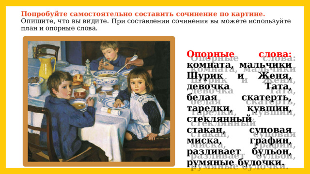  Попробуйте самостоятельно составить сочинение по картине. Опишите, что вы видите. При составлении сочинения вы можете используйте план и опорные слова.   Опорные слова: комната, мальчики Шурик и Женя, девочка Тата, белая скатерть, тарелки, кувшин, стеклянный стакан, суповая миска, графин, разливает бульон, румяные булочки. 