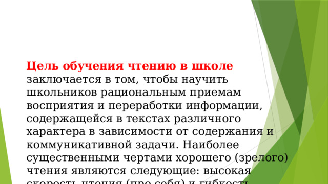 Цель обучения чтению в школе заключается в том, чтобы научить школьников рациональным приемам восприятия и переработки информации, содержащейся в текстах различного характера в зависимости от содержания и коммуникативной задачи. Наиболее существенными чертами хорошего (зрелого) чтения являются следующие: высокая скорость чтения (про себя) и гибкость чтения, то есть умение читать с различной скоростью в зависимости от речевой ситуации 