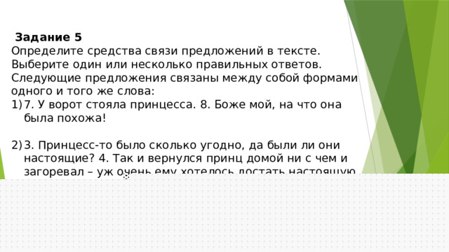 Задание 5 Определите средства связи предложений в тексте. Выберите один или несколько правильных ответов. Следующие предложения связаны между собой формами одного и того же слова: 7. У ворот стояла принцесса. 8. Боже мой, на что она была похожа!   3. Принцесс-то было сколько угодно, да были ли они настоящие? 4. Так и вернулся принц домой ни с чем и загоревал – уж очень ему хотелось достать настоящую принцессу.    3) 6. Вдруг кто-то постучался в городские ворота, и старый король пошёл отворять. 7. У ворот стояла принцесса.   4). 16. Бог знает, что у меня была за постель! 17. Я лежала на чём-то таком твёрдом, что у меня всё тело теперь в синяках! 
