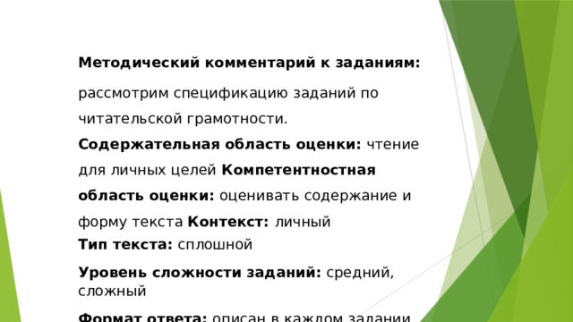 Методический  комментарий  к  заданиям: рассмотрим спецификацию заданий по читательской грамотности. Содержательная область оценки: чтение для личных целей Компетентностная  область  оценки:  оценивать  содержание  и  форму  текста Контекст: личный Тип  текста:  сплошной Уровень  сложности  заданий:  средний,  сложный Формат  ответа:  описан  в  каждом задании Объект  оценки:  оценивать  форму  и  содержание  текста 