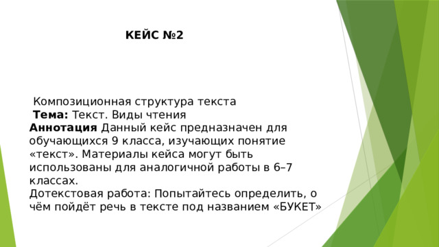 КЕЙС №2  Композиционная структура текста  Тема: Текст. Виды чтения Аннотация Данный кейс предназначен для обучающихся 9 класса, изучающих понятие «текст». Материалы кейса могут быть использованы для аналогичной работы в 6–7 классах. Дотекстовая работа: Попытайтесь определить, о чём пойдёт речь в тексте под названием «БУКЕТ» 