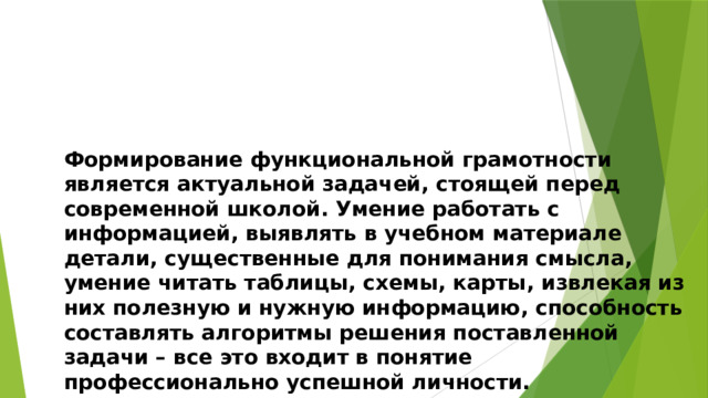 Формирование функциональной грамотности является актуальной задачей, стоящей перед современной школой. Умение работать с информацией, выявлять в учебном материале детали, существенные для понимания смысла, умение читать таблицы, схемы, карты, извлекая из них полезную и нужную информацию, способность составлять алгоритмы решения поставленной задачи – все это входит в понятие профессионально успешной личности. 