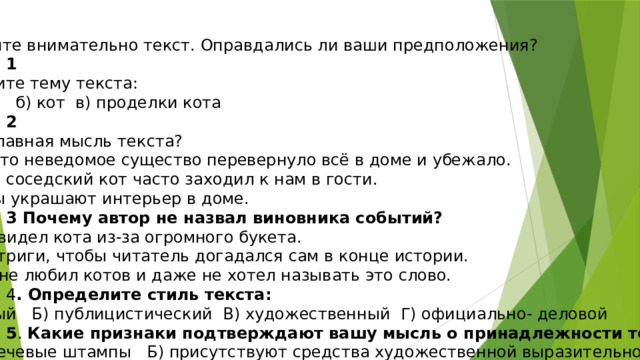 Прочитайте внимательно текст. Оправдались ли ваши предположения? Задание 1 Определите тему текста: Ф) букет; б) кот в) проделки кота Задание 2 Какова главная мысль текста? А) Какое-то неведомое существо перевернуло всё в доме и убежало. Б) Милый соседский кот часто заходил к нам в гости. В) Букеты украшают интерьер в доме. Задание 3 Почему автор не назвал виновника событий? А) Он не видел кота из-за огромного букета. Б)Для интриги, чтобы читатель догадался сам в конце истории. В) Автор не любил котов и даже не хотел называть это слово. Задание 4 . Определите стиль текста: А) научный Б) публицистический В) художественный Г) официально- деловой Задание 5 . Какие признаки подтверждают вашу мысль о принадлежности текста? А) есть речевые штампы Б) присутствуют средства художественной выразительности В) преобладают научные термины Г) встречаем побудительные предложения. Задание 6.Каким средством выразительности является фраза: «По полу разливалось молочное озеро. »  А) сравнение Б) Эпитет В)метафора Г) олицетворение 