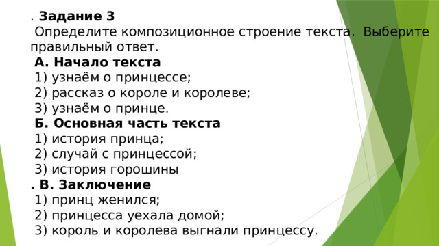 . Задание 3  Определите композиционное строение текста. Выберите правильный ответ.  А. Начало текста  1) узнаём о принцессе;  2) рассказ о короле и королеве;  3) узнаём о принце.  Б. Основная часть текста  1) история принца;  2) случай с принцессой;  3) история горошины . В. Заключение  1) принц женился;  2) принцесса уехала домой;  3) король и королева выгнали принцессу. 