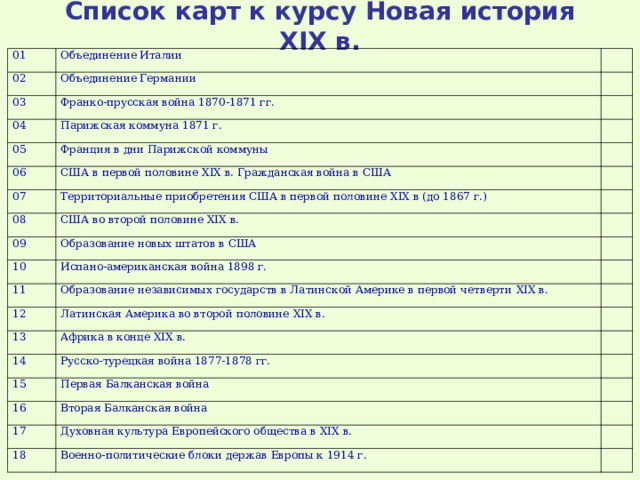 Список карт к курсу Новая история XIX в. 01 Объединение Италии 02   Объединение Германии 03   Франко-прусская война 1870-1871 гг. 04   Парижская коммуна 1871 г. 05 06 Франция в дни Парижской коммуны     США в первой половине XIX в. Гражданская война в США 07   Территориальные приобретения США в первой половине XIX в (до 1867 г.) 08   США во второй половине XIX в. 09   Образование новых штатов в США 10 11   Испано-американская война 1898 г.   Образование независимых государств в Латинской Америке в первой четверти XIX в. 12   Латинская Америка во второй половине XIX в. 13   Африка в конце XIX в. 14   Русско-турецкая война 1877-1878 гг. 15 16   Первая Балканская война   Вторая Балканская война 17   Духовная культура Европейского общества в XIX в. 18   Военно-политические блоки держав Европы к 1914 г.   