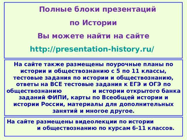  Полные блоки презентаций по Истории Вы можете найти на сайте http://presentation-history.ru/  На сайте также размещены  поурочные планы по истории и обществознанию с 5 по 11 классы, тестовые задания по истории и обществознанию, ответы на ВСЕ тестовые задания к ЕГЭ и ОГЭ по обществознанию  и истории открытого банка заданий ФИПИ, карты по Всеобщей истории и истории России, материалы для дополнительных занятий и многое другое. На сайте размещены  видеолекции по истории и обществознанию по курсам 6-11 классов. 