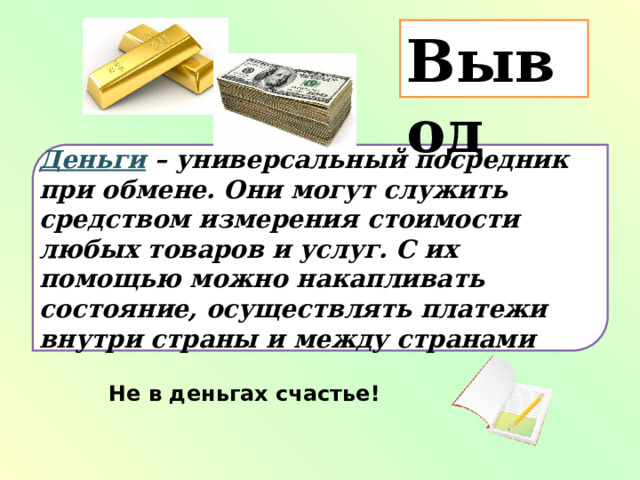 Вывод Деньги – универсальный посредник при обмене. Они могут служить средством измерения стоимости любых товаров и услуг. С их помощью можно накапливать состояние, осуществлять платежи внутри страны и между странами Не в деньгах счастье! 
