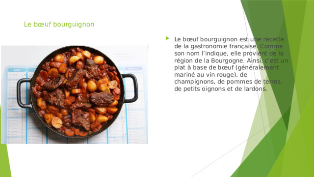 Le bœuf bourguignon Le bœuf bourguignon est une recette de la gastronomie française. Comme son nom l’indique, elle provient de la région de la Bourgogne. Ainsi, c’est un plat à base de bœuf (généralement mariné au vin rouge), de champignons, de pommes de terres, de petits oignons et de lardons. 