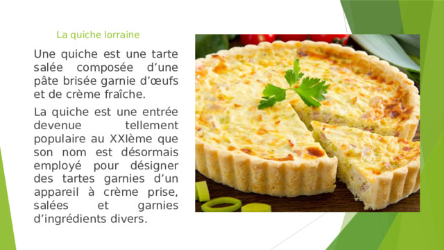 La quiche lorraine   Une quiche est une tarte salée composée d’une pâte brisée garnie d’œufs et de crème fraîche. La quiche est une entrée devenue tellement populaire au XXIème que son nom est désormais employé pour désigner des tartes garnies d’un appareil à crème prise, salées et garnies d’ingrédients divers. 