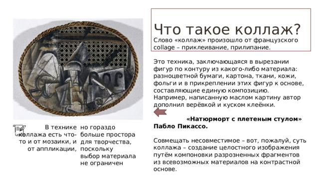 Что такое коллаж? Слово «коллаж» произошло от французского collage – приклеивание, прилипание. Это техника, заключающаяся в вырезании фигур по контуру из какого-либо материала: разноцветной бумаги, картона, ткани, кожи, фольги и в прикреплении этих фигур к основе, составляющие единую композицию. Например, написанную маслом картину автор дополнил верёвкой и куском клеёнки.   «Натюрморт с плетеным стулом» Пабло Пикассо. Совмещать несовместимое – вот, пожалуй, суть коллажа – создание целостного изображения путём компоновки разрозненных фрагментов из всевозможных материалов на контрастной основе. В технике коллажа есть что-то и от мозаики, и от аппликации, но гораздо больше простора для творчества, поскольку выбор материала не ограничен 