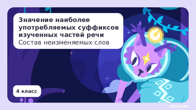 Значение наиболее употребляемых суффиксов изученных частей речи  Состав неизменяемых слов Тип урока: открытие новых знаний. Цель урока: ознакомление с особенностями наиболее употребляемых суффиксов изученных частей речи и состава неизменяемых слов. Результаты: личностные: формирование эстетических потребностей, ценностей и чувств, широкая мотивационная основа учебной деятельности, включающая социальные, учебно-познавательные и внешние мотивы; предметные: производить разбор слова по составу, соотносить состав слова с представленной схемой его строения, составлять схему строения слова; метапредметные: — регулятивные: применять отрабатываемый способ действия, соотносить цель и результат; — коммуникативные: строить речевое высказывание в соответствии с поставленной задачей; — познавательные: классифицировать языковые единицы.  4 класс 1 