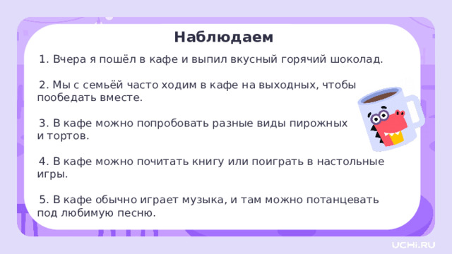 Наблюдаем  Вчера я пошёл в кафе и выпил вкусный горячий шоколад.  Мы с семьёй часто ходим в кафе на выходных, чтобы  пообедать вместе.  В кафе можно попробовать разные виды пирожных и тортов.  В кафе можно почитать книгу или поиграть в настольные игры.  В кафе обычно играет музыка, и там можно потанцевать  под любимую песню. Открытие нового знания  — Что вы заметили? Можно ли изменить слово «кафе»? Предположите, почему это слово неизменяемое? Попробуйте изменить его падеж. (И. п. (что?) кафе Р. п. (чего?) кафе Д. п. (чему?) кафе В. п. (что?) кафе Т. п. (чем?) кафе П. п. (о чём?) о кафе Слово никак не изменяется, остаётся прежним.) 12 