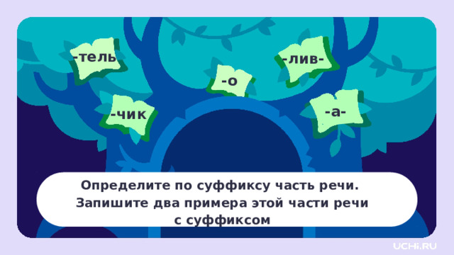 -тель -лив- -о -а- -чик Определите по суффиксу часть речи. Запишите два примера этой части речи  с суффиксом Открытие нового знания — Угадайте по суффиксу часть речи. Интересно, сможете ли вы это сделать? Запишите по два примера подходящей части речи с нужным суффиксом. ( -тель : имя существительное: писа тель , учи тель . -а- : глагол: дыш а ть, леж а ть. -о : наречие: холодн о , смешн о . -чик : имя существительное, суффикс имеет уменьшительно ласкательное значение: апельсин чик , кон чик . -лив- : имя прилагательное: дожд лив ый, терпе лив ый.) — Какие значения есть у этих суффиксов? 