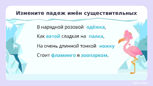 Измените падеж имён существительных Открытие нового знания — Измените падеж имён существительных в стихотворении. Как вы будете рассуждать? (Будем смотреть на главное или зависимое слово, которое стоит в верной форме, и менять падеж по этой форме, задавая вопрос. Например: В чём? — В одёжке. Одёжке какой? — Розовой. Значит, мы верно изменили падеж и формы главного и зависимого слова совпадают.) Заметка: это задание вы можете провести, показав в презентации, или интерактивно, загрузив урок «Значение наиболее употребляемых суффиксов изученных частей речи. Состав неизменяемых слов» из сервиса «Подготовка к уроку».  