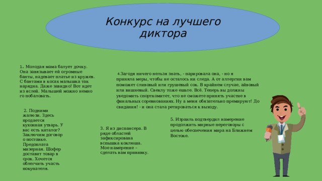 3. Я из диспансера. В ряде областей зафиксирована вспышка коклюша. Мое намерение – сделать вам прививку. Конкурс на лучшего диктора 1 . Молодая мама балует дочку. Она завязывает ей огромные банты, надевает платье из кружев. С бантами в косах малышка так нарядна. Даже за­видно! Вот идет из яслей. Малышей можно немно­го побаловать.   4. Загодя ничего нельзя знать, - парировала она, - но я приняла меры, чтобы не осталось ни следа. А от аллергии вам поможет сливовый или грушевый сок. В крайнем случае, айвовый или вишневый. Свеклу тоже ешьте. Всё. Теперь вы должны уведомить спорткомитет, что не сможете принять участие в финальных соревнованиях. Ну а меня обязательно премируют! До свидания! - и она стала ретироваться к выходу.   2. Подними жалюзи. Здесь продается кухонная утварь. У вас есть каталог? Заключим договор о поставке. Предоплата мизерная. Шофер доставит товар в срок. Хочется облегчить участь покупателя. 5. Израиль подтвердил намерение продолжить мирные переговоры с целью обеспечения мира на Ближнем Востоке. 