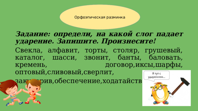 Орфоэпическая разминка Задание: определи, на какой слог падает ударение. Запишите. Произнесите! Свекла, алфавит, торты, столяр, грушевый, каталог, шасси, звонит, банты, баловать, кремень, договор,иксы,шарфы, оптовый,сливовый,сверлит, закупорив,обеспечение,ходатайство. 
