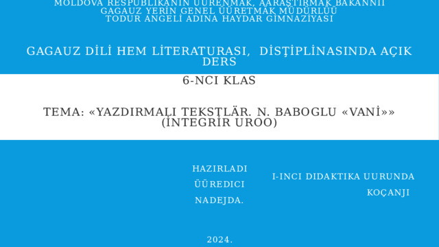 MOLDOVA RESPUBLİKANIN ÜÜRENMÄK, AARAŞTIRMAK BAKANNII  GAGAUZ YERİN GENEL ÜÜRETMÄK MÜDÜRLÜÜ  TODUR ANGELİ ADINA HAYDAR GİMNAZİYASI     Gagauz dİlİ hem lİteraturası, dİsţİplİnasında açık ders   6-nci klas    Tema: «Yazdırmalı tekstlär. N. Baboglu «vanİ»»  (İntegrİr uroo)     Hazırladı  I-inci didaktika uurunda üüredici  Koçanji Nadejda.      2024. 