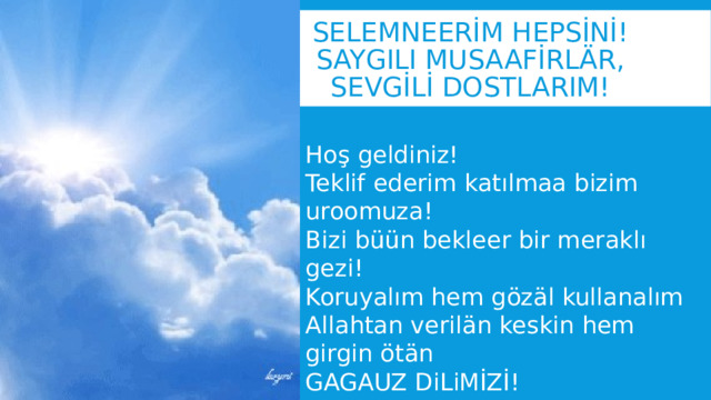 SELEMNEERİM HEPSİNİ!  Saygılı musaafİrlär, sevgİlİ dostlarım! Hoş geldiniz! Teklif ederim katılmaa bizim uroomuza! Bizi büün bekleer bir meraklı gezi! Koruyalım hem gözäl kullanalım Allahtan verilän keskin hem girgin ötän GAGAUZ DiLiMİZİ! 