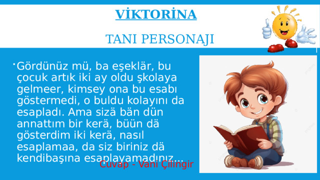 Vİktorİna     Tanı personaji Gördünüz mü, ba eşeklär, bu çocuk artık iki ay oldu şkolaya gelmeer, kimsey ona bu esabı göstermedi, o buldu kolayını da esapladı. Ama sizä bän dün annattım bir kerä, büün dä gösterdim iki kerä, nasıl esaplamaa, da siz biriniz dä kendibaşına esaplayamadınız... Cuvap - Vani Çilingir 