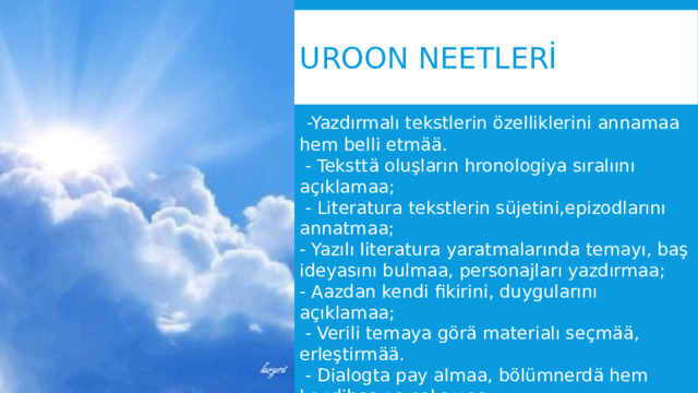 UROON NEETLERİ  -Yazdırmalı tekstlerin özelliklerini annamaa hem belli etmää.  - Teksttä oluşların hronologiya sıralıını açıklamaa;  - Literatura tekstlerin süjetini,epizodlarını annatmaa; - Yazılı literatura yaratmalarında temayı, baş ideyasını bulmaa, personajları yazdırmaa; - Aazdan kendi fikirini, duygularını açıklamaa;  - Verili temaya görä materialı seçmää, erleştirmää.  - Dialogta pay almaa, bölümnerdä hem kendibaşına çalışmaa. 