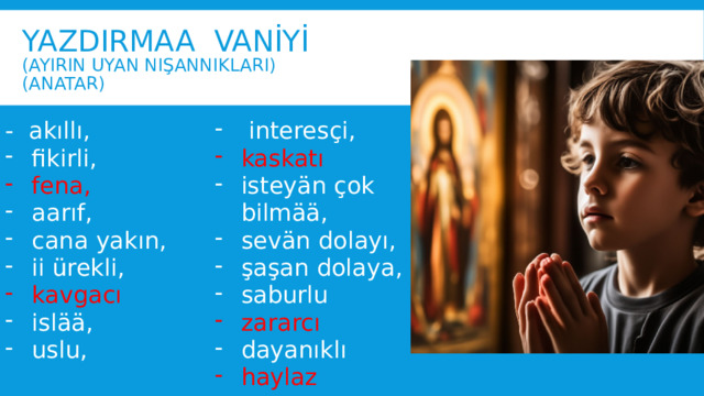 Yazdirmaa Vanİyİ  (ayirin uyan nışannıkları)  (anatar) - akıllı,  interesçi, fikirli, fena, kaskatı isteyän çok bilmää, sevän dolayı, şaşan dolaya, saburlu aarıf, cana yakın, ii ürekli, zararcı kavgacı dayanıklı islää, uslu, haylaz 