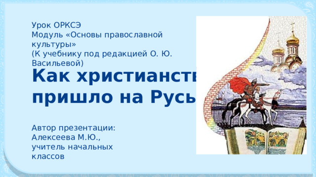 Урок ОРКСЭ Модуль «Основы православной культуры» (К учебнику под редакцией О. Ю. Васильевой) Как христианство пришло на Русь Автор презентации: Алексеева М.Ю., учитель начальных классов 