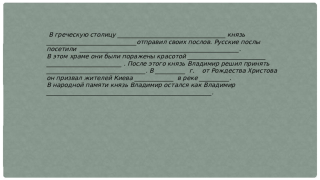  В греческую столицу ____________________________________ князь ______________________________отправил своих послов. Русские послы посетили _____________________________________________________. В этом храме они были поражены красотой __________________________ _________________________ . После этого князь Владимир решил принять _________________________________. В __________ г. от Рождества Христова он призвал жителей Киева _____________ в реке __________. В народной памяти князь Владимир остался как Владимир _______________________________________________________. 