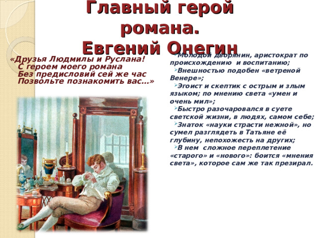 Главный герой романа.  Евгений Онегин Молодой дворянин, аристократ по происхождению и воспитанию; Внешностью подобен «ветреной Венере»; Эгоист и скептик с острым и злым языком; по мнению света «умен и очень мил»; Быстро разочаровался в суете светской жизни, в людях, самом себе; Знаток «науки страсти нежной», но сумел разглядеть в Татьяне её глубину, непохожесть на других; В нем сложное переплетение «старого» и «нового»: боится «мнения света», которое сам же так презирал. «Друзья Людмилы и Руслана!  С героем моего романа  Без предисловий сей же час  Позвольте познакомить вас…» 
