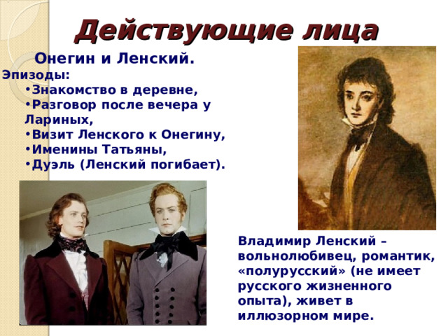 Действующие лица Онегин и Ленский. Эпизоды: Знакомство в деревне, Разговор после вечера у Лариных, Визит Ленского к Онегину, Именины Татьяны, Дуэль (Ленский погибает). Знакомство в деревне, Разговор после вечера у Лариных, Визит Ленского к Онегину, Именины Татьяны, Дуэль (Ленский погибает). Владимир Ленский – вольнолюбивец, романтик, «полурусский» (не имеет русского жизненного опыта), живет в иллюзорном мире. 